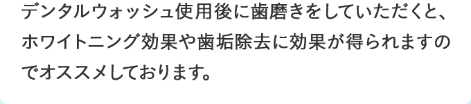 デンタルウォッシュ使用後に歯磨きをしていただくと、ホワイトニング効果や歯垢除去に効果が得られますのでオススメしております。