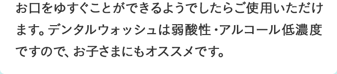 お口をゆすぐことができるようでしたらご使用いただけます。デンタルウォッシュは弱酸性・アルコール低濃度ですので、お子さまにもオススメです。