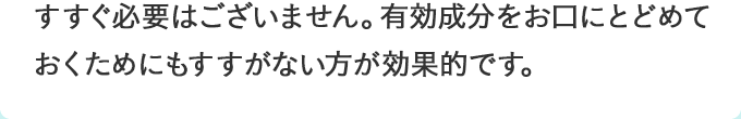 すすぐ必要はございません。有効成分をお口にとどめておくためにもすすがない方が効果的です。