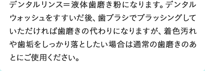デンタルリンス＝液体歯磨き粉になります。デンタルウォッシュをすすいだ後、歯ブラシでブラッシングしていただければ歯磨きの代わりになりますが、着色汚れや歯垢をしっかり落としたい場合は通常の歯磨きのあとにご使用ください。