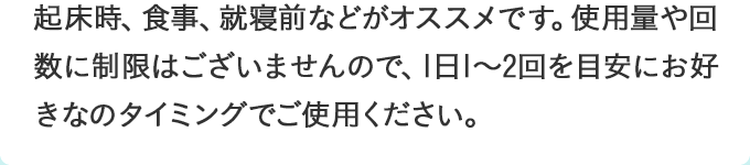 起床時、食事、就寝前などがオススメです。使用量や回数に制限はございませんので、1日1～2回を目安にお好きなのタイミングでご使用ください。